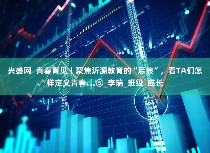 兴盛网  青春育见丨聚焦沂源教育的“后浪”，看TA们怎样定义青春…⑤_李瑞_班级_成长