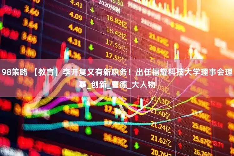 98策略 【教育】李开复又有新职务！出任福耀科技大学理事会理事_创新_曹德_大人物