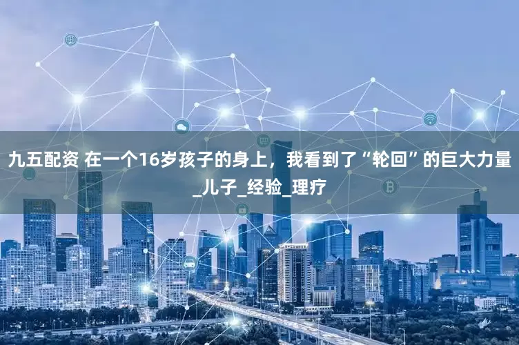 九五配资 在一个16岁孩子的身上，我看到了“轮回”的巨大力量_儿子_经验_理疗