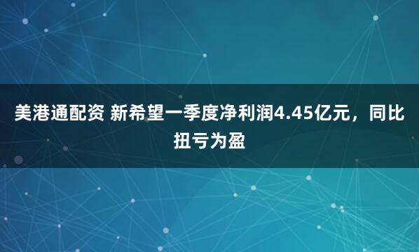 美港通配资 新希望一季度净利润4.45亿元，同比扭亏为盈