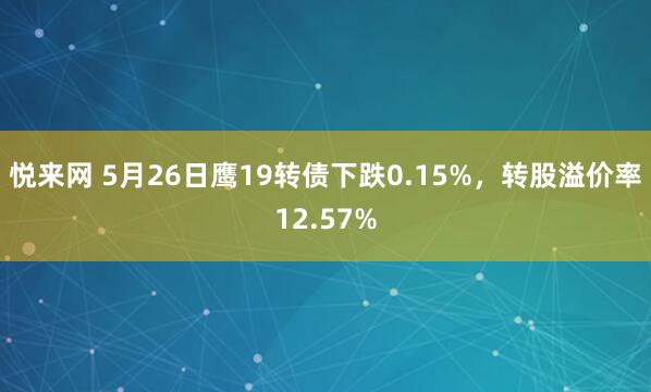 悦来网 5月26日鹰19转债下跌0.15%，转股溢价率12.57%