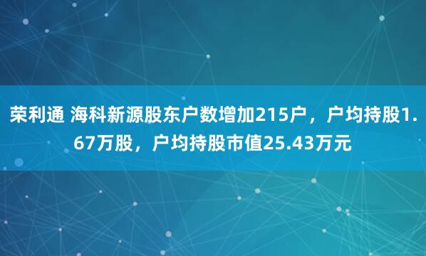 荣利通 海科新源股东户数增加215户，户均持股1.67万股，户均持股市值25.43万元