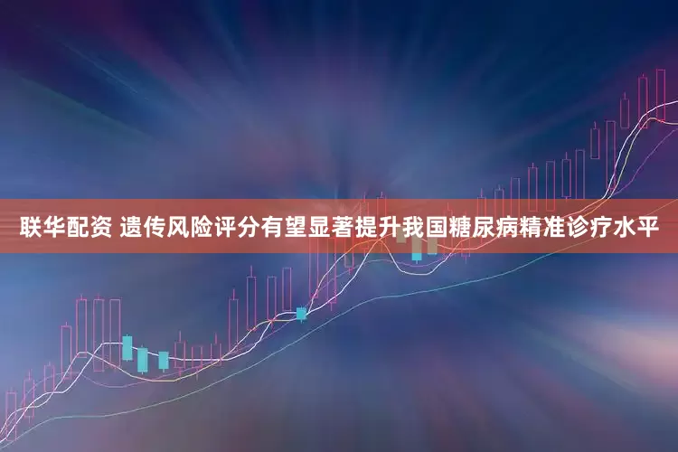 联华配资 遗传风险评分有望显著提升我国糖尿病精准诊疗水平