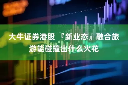 大牛证券港股 『新业态』融合旅游能碰撞出什么火花