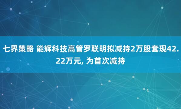 七界策略 能辉科技高管罗联明拟减持2万股套现42.22万元, 为首次减持