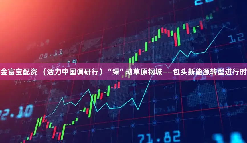 金富宝配资 （活力中国调研行）“绿”动草原钢城——包头新能源转型进行时