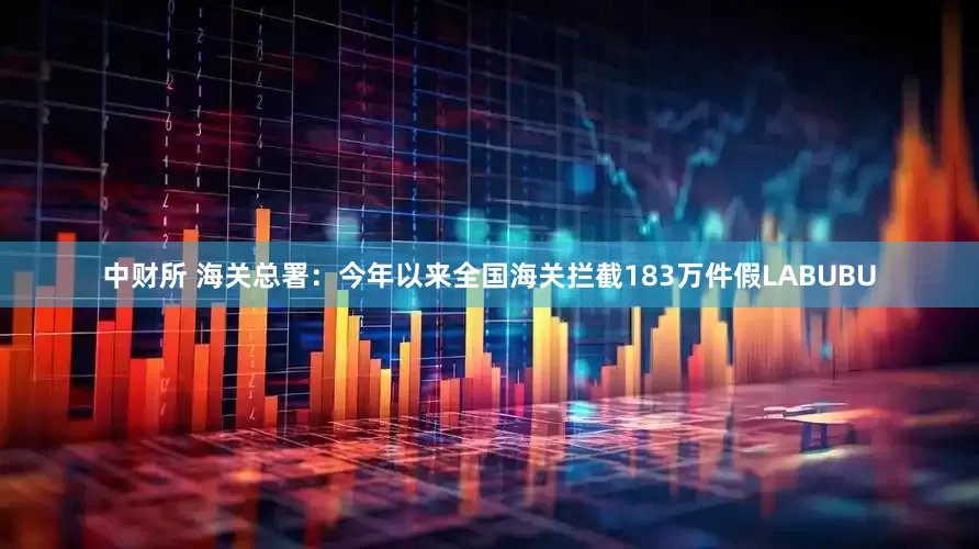 中财所 海关总署：今年以来全国海关拦截183万件假LABUBU