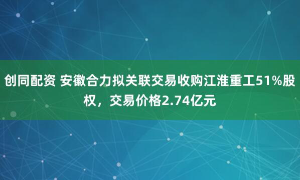 创同配资 安徽合力拟关联交易收购江淮重工51%股权，交易价格2.74亿元