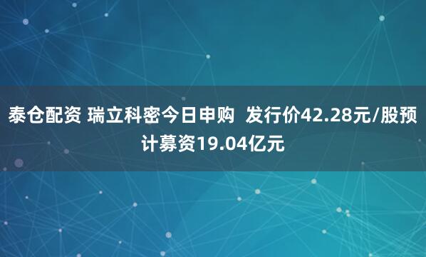 泰仓配资 瑞立科密今日申购  发行价42.28元/股预计募资19.04亿元