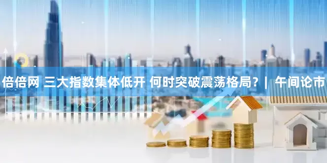 倍倍网 三大指数集体低开 何时突破震荡格局？|  午间论市