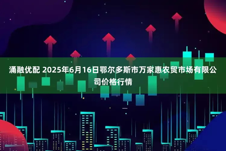 涌融优配 2025年6月16日鄂尔多斯市万家惠农贸市场有限公司价格行情