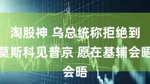 淘股神 乌总统称拒绝到莫斯科见普京 愿在基辅会晤