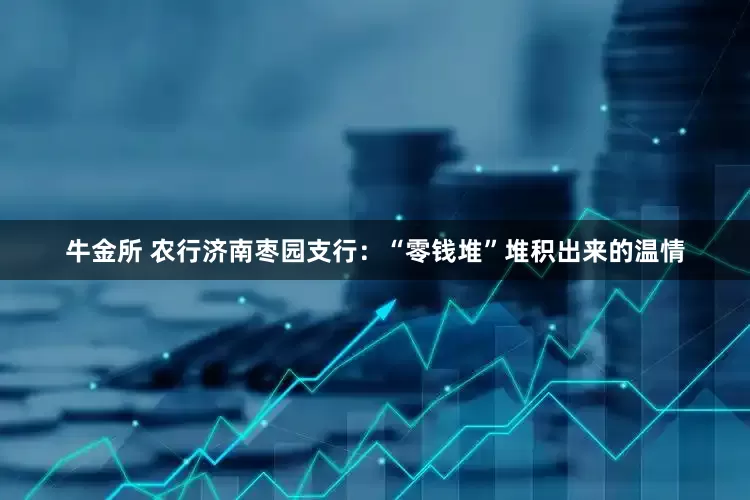 牛金所 农行济南枣园支行：“零钱堆”堆积出来的温情