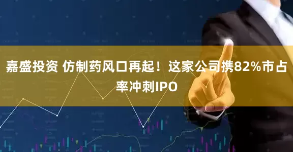 嘉盛投资 仿制药风口再起！这家公司携82%市占率冲刺IPO