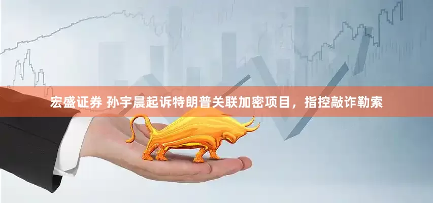 宏盛证券 孙宇晨起诉特朗普关联加密项目，指控敲诈勒索