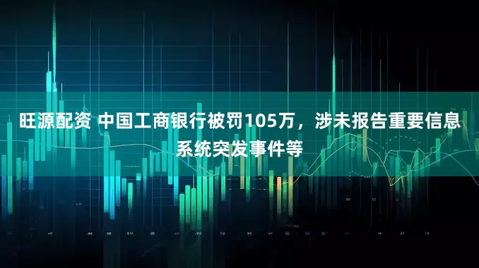 旺源配资 中国工商银行被罚105万，涉未报告重要信息系统突发事件等